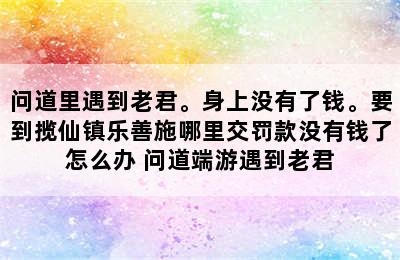 问道里遇到老君。身上没有了钱。要到揽仙镇乐善施哪里交罚款没有钱了怎么办 问道端游遇到老君